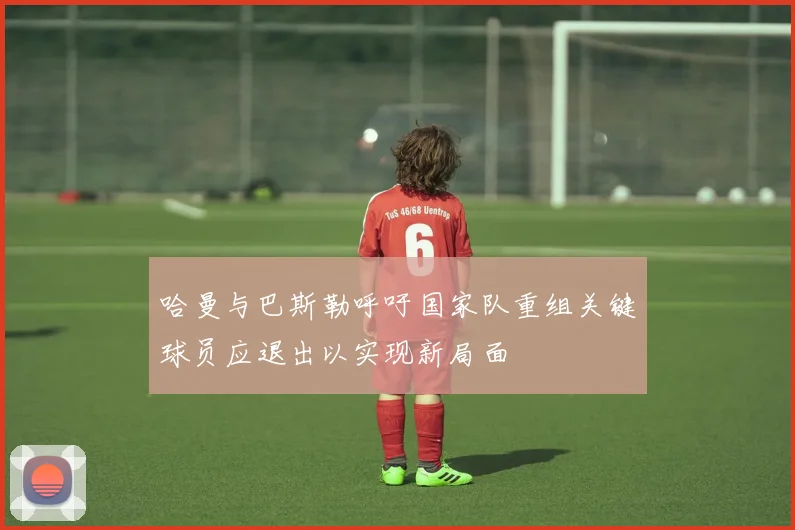 哈曼与巴斯勒呼吁国家队重组关键球员应退出以实现新局面