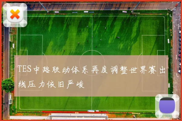 TES中路联动体系再度调整世界赛出线压力依旧严峻